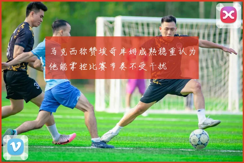 马克西称赞埃奇库姆成熟稳重认为他能掌控比赛节奏不受干扰