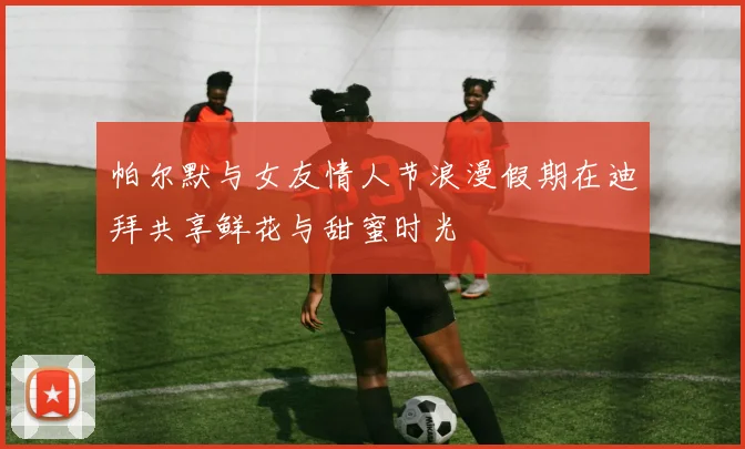 帕尔默与女友情人节浪漫假期在迪拜共享鲜花与甜蜜时光