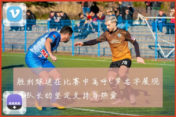 胜利球迷在比赛中高呼C罗名字展现对队长的坚定支持与热爱