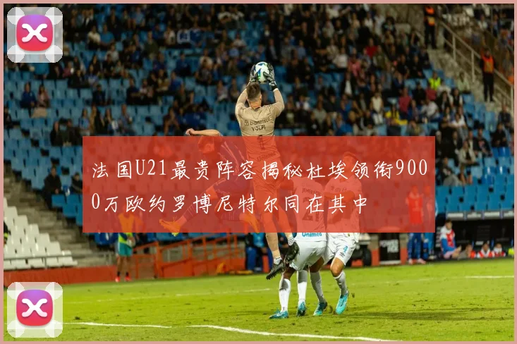 法国U21最贵阵容揭秘杜埃领衔9000万欧约罗博尼特尔同在其中