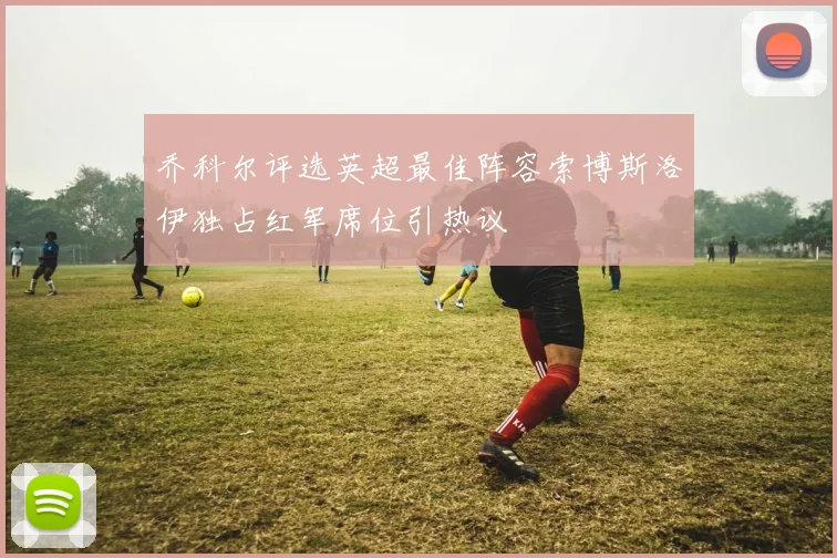 乔科尔评选英超最佳阵容索博斯洛伊独占红军席位引热议