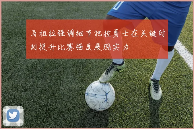 马祖拉强调细节把控勇士在关键时刻提升比赛强度展现实力