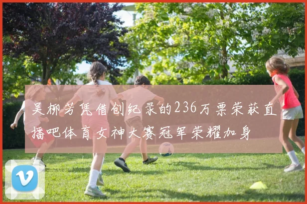 吴柳芳凭借创纪录的236万票荣获直播吧体育女神大赛冠军荣耀加身