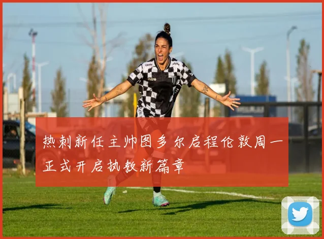 热刺新任主帅图多尔启程伦敦周一正式开启执教新篇章