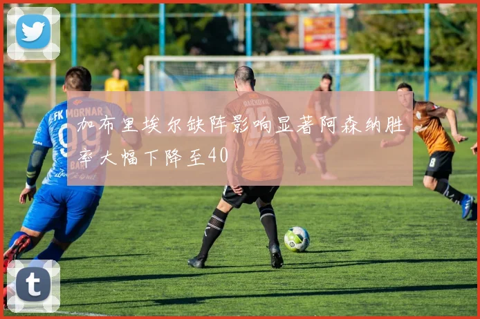 加布里埃尔缺阵影响显著阿森纳胜率大幅下降至40