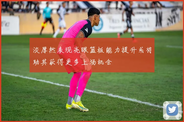 淡厚然表现亮眼篮板能力提升或将助其获得更多上场机会