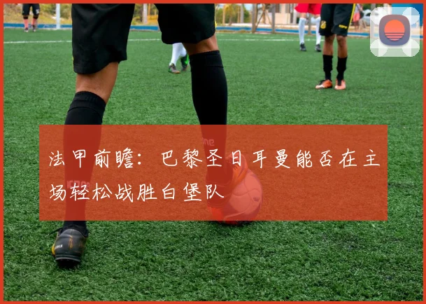 法甲前瞻：巴黎圣日耳曼能否在主场轻松战胜白堡队