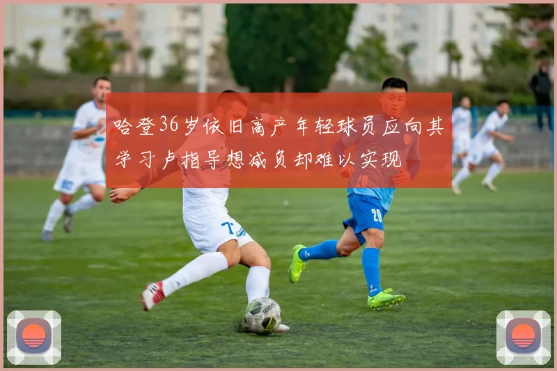 哈登36岁依旧高产年轻球员应向其学习卢指导想减负却难以实现