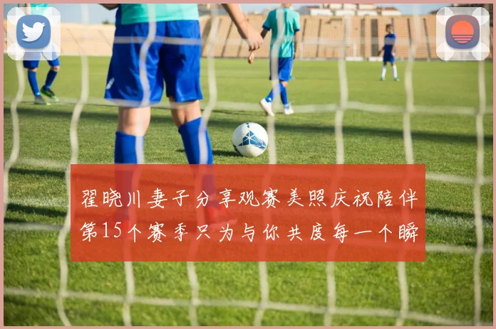 翟晓川妻子分享观赛美照庆祝陪伴第15个赛季只为与你共度每一个瞬间