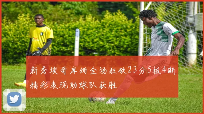 新秀埃奇库姆全场狂砍23分5板4断精彩表现助球队获胜