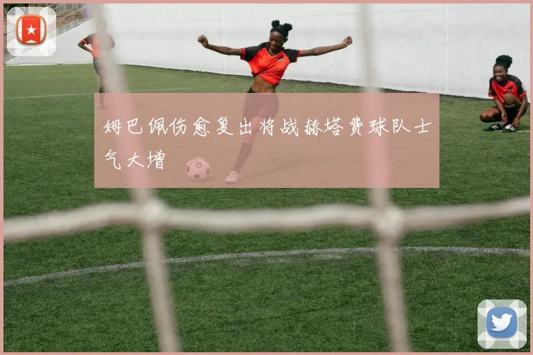 姆巴佩伤愈复出将战赫塔费球队士气大增