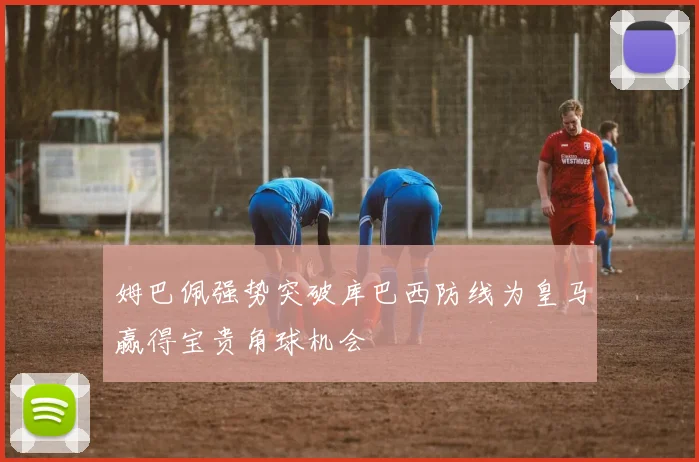 姆巴佩强势突破库巴西防线为皇马赢得宝贵角球机会